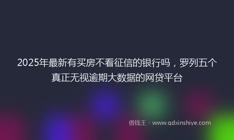 2025年最新有买房不看征信的银行吗，罗列五个真正无视逾期大数据的网贷平台