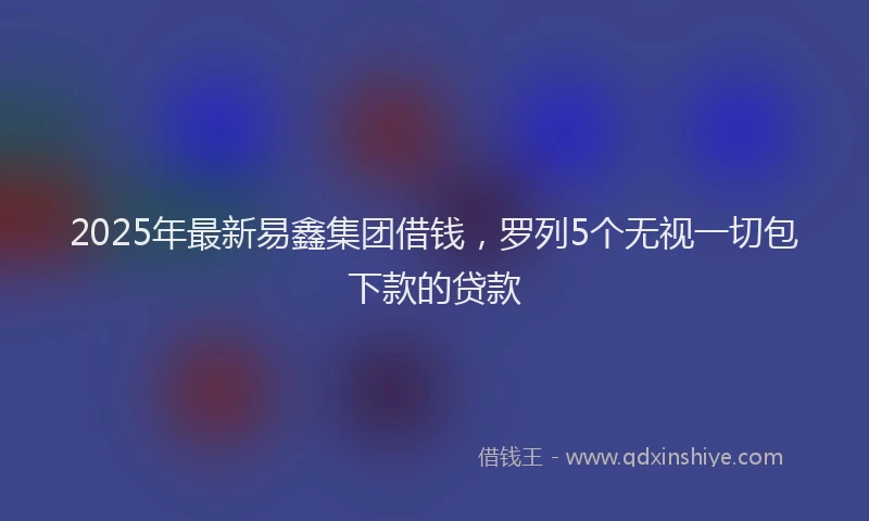 2025年最新易鑫集团借钱，罗列5个无视一切包下款的贷款