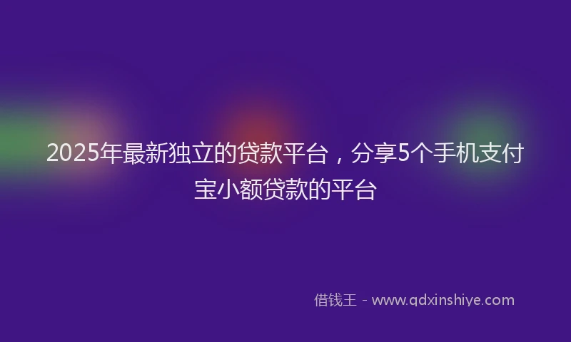 2025年最新独立的贷款平台，分享5个手机支付宝小额贷款的平台