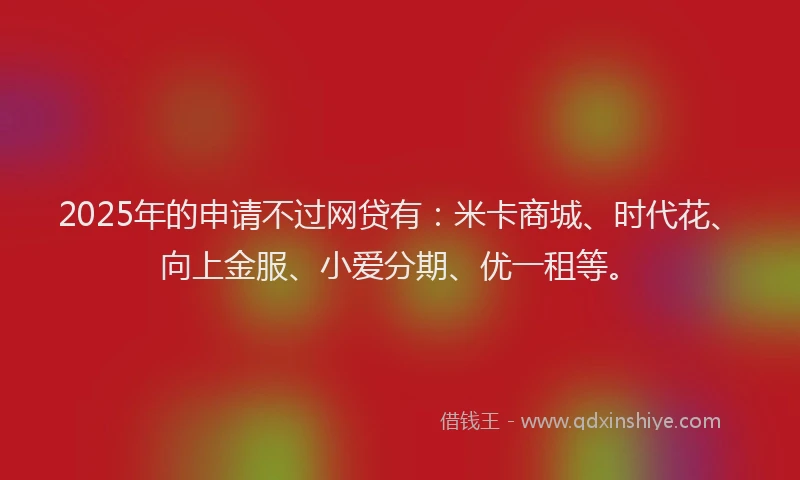 2025年的申请不过网贷有：米卡商城、时代花、向上金服、小爱分期、优一租等。