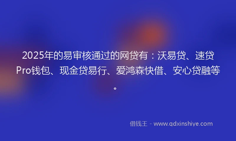 2025年的易审核通过的网贷有：沃易贷、速贷Pro钱包、现金贷易行、爱鸿森快借、安心贷融等。