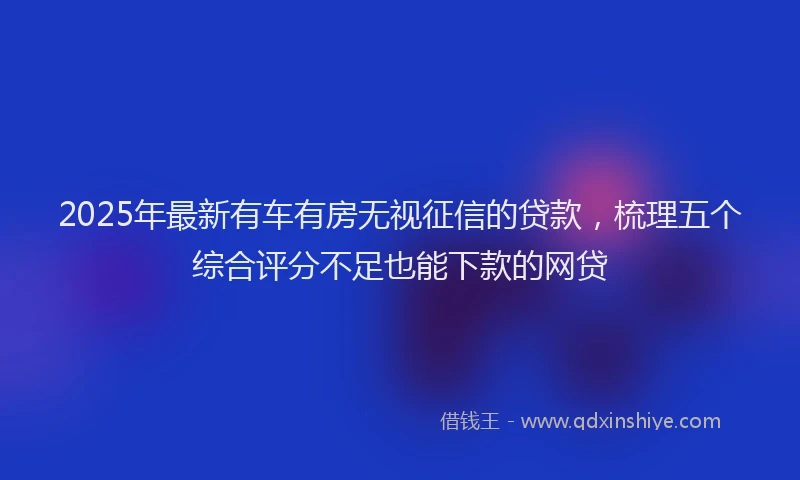 2025年最新有车有房无视征信的贷款，梳理五个综合评分不足也能下款的网贷