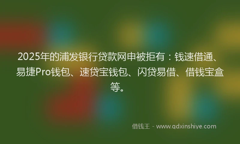 2025年的浦发银行贷款网申被拒有：钱速借通、易捷Pro钱包、速贷宝钱包、闪贷易借、借钱宝盒等。