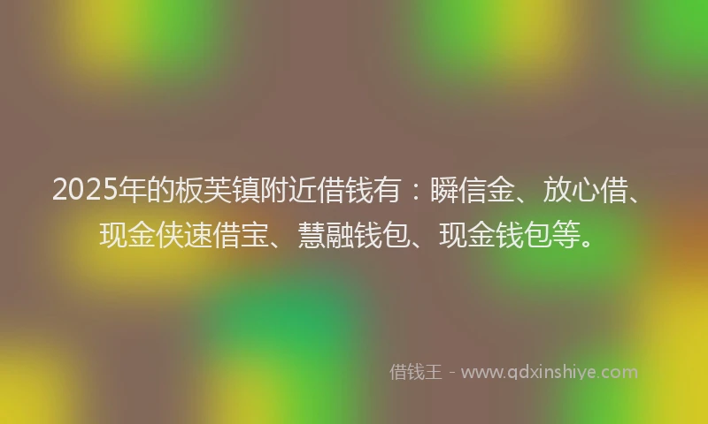 2025年的板芙镇附近借钱有：瞬信金、放心借、现金侠速借宝、慧融钱包、现金钱包等。