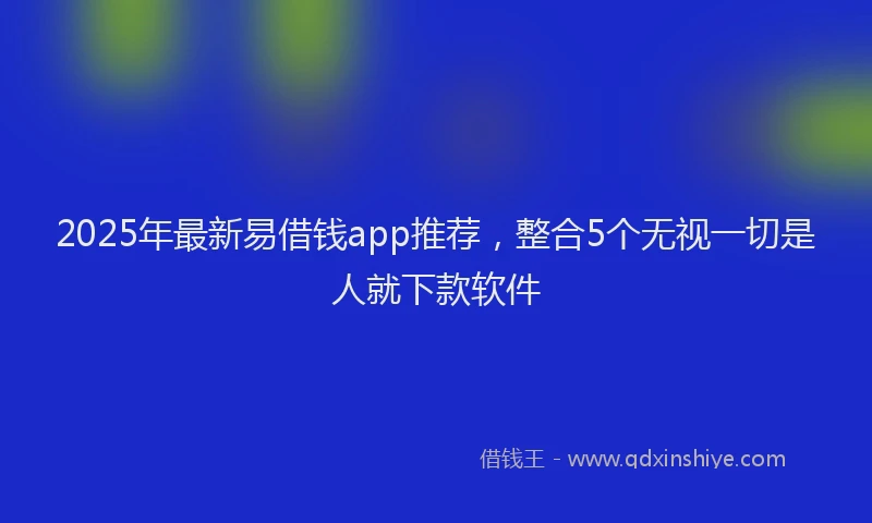 2025年最新易借钱app推荐，整合5个无视一切是人就下款软件