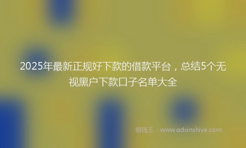 2025年最新正规好下款的借款平台，总结5个无视黑户下款口子名单大全