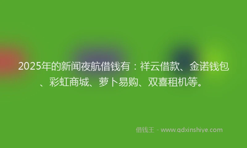 2025年的新闻夜航借钱有：祥云借款、金诺钱包、彩虹商城、萝卜易购、双喜租机等。