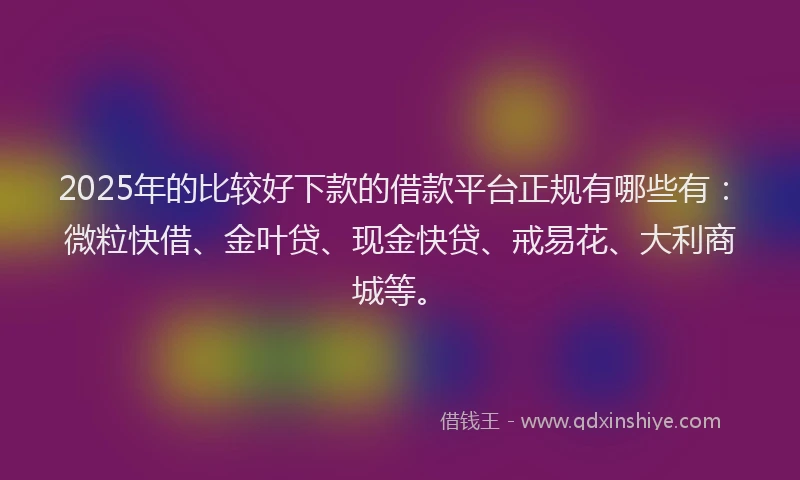 2025年的比较好下款的借款平台正规有哪些有：微粒快借、金叶贷、现金快贷、戒易花、大利商城等。