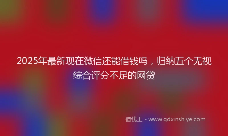 2025年最新现在微信还能借钱吗，归纳五个无视综合评分不足的网贷