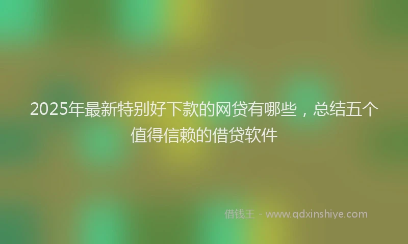 2025年最新特别好下款的网贷有哪些，总结五个值得信赖的借贷软件
