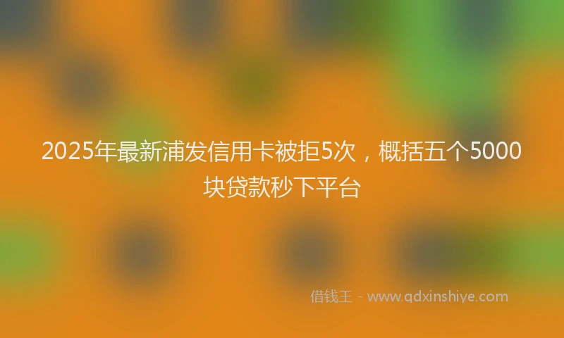 2025年最新浦发信用卡被拒5次，概括五个5000块贷款秒下平台