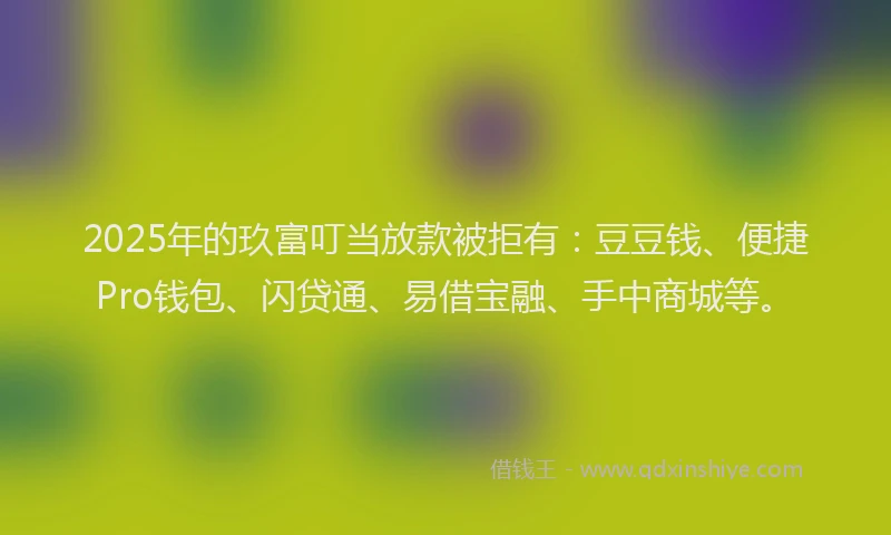 2025年的玖富叮当放款被拒有：豆豆钱、便捷Pro钱包、闪贷通、易借宝融、手中商城等。