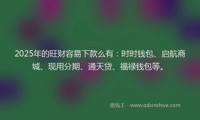2025年的旺财容易下款么有：时时钱包、启航商城、现用分期、通天贷、福禄钱包等。
