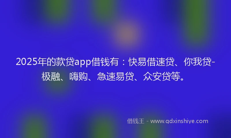2025年的款贷app借钱有：快易借速贷、你我贷-极融、嗨购、急速易贷、众安贷等。