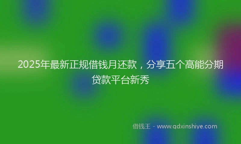 2025年最新正规借钱月还款，分享五个高能分期贷款平台新秀