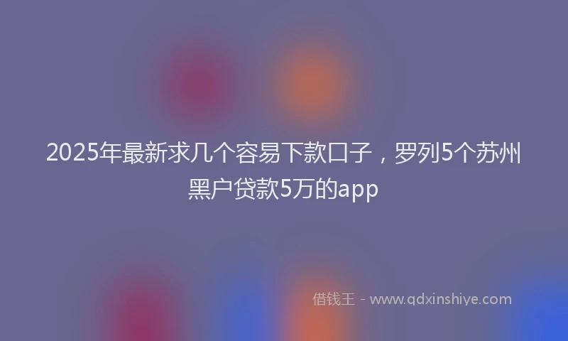 2025年最新求几个容易下款口子，罗列5个苏州黑户贷款5万的app
