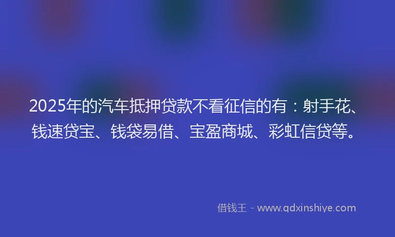 2025年的汽车抵押贷款不看征信的有：射手花、钱速贷宝、钱袋易借、宝盈商城、彩虹信贷等。