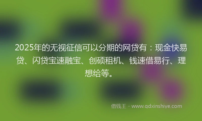 2025年的无视征信可以分期的网贷有：现金快易贷、闪贷宝速融宝、创硕租机、钱速借易行、理想给等。