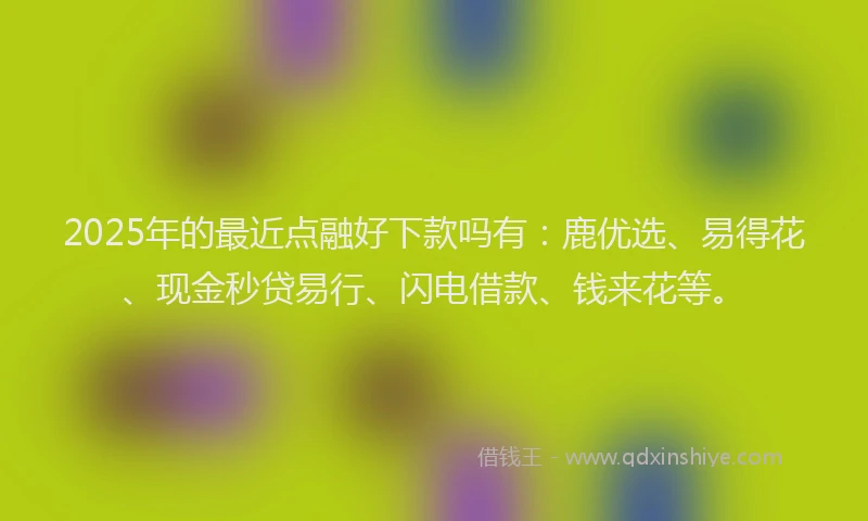 2025年的最近点融好下款吗有：鹿优选、易得花、现金秒贷易行、闪电借款、钱来花等。