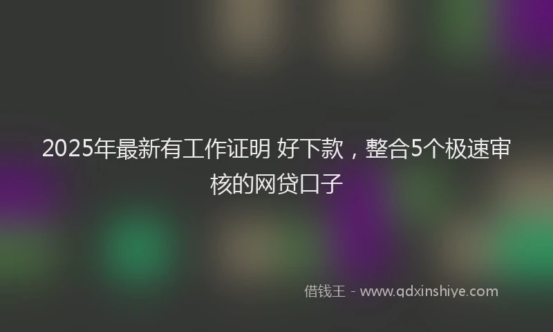 2025年最新有工作证明 好下款，整合5个极速审核的网贷口子