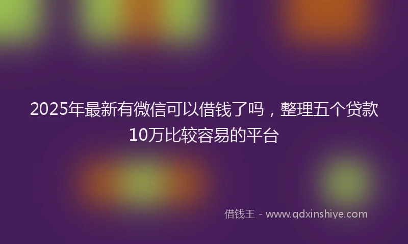 2025年最新有微信可以借钱了吗，整理五个贷款10万比较容易的平台