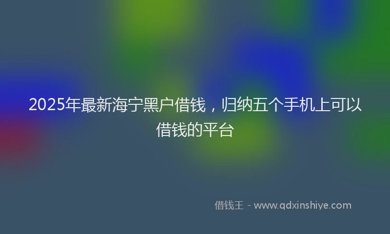 2025年最新海宁黑户借钱，归纳五个手机上可以借钱的平台