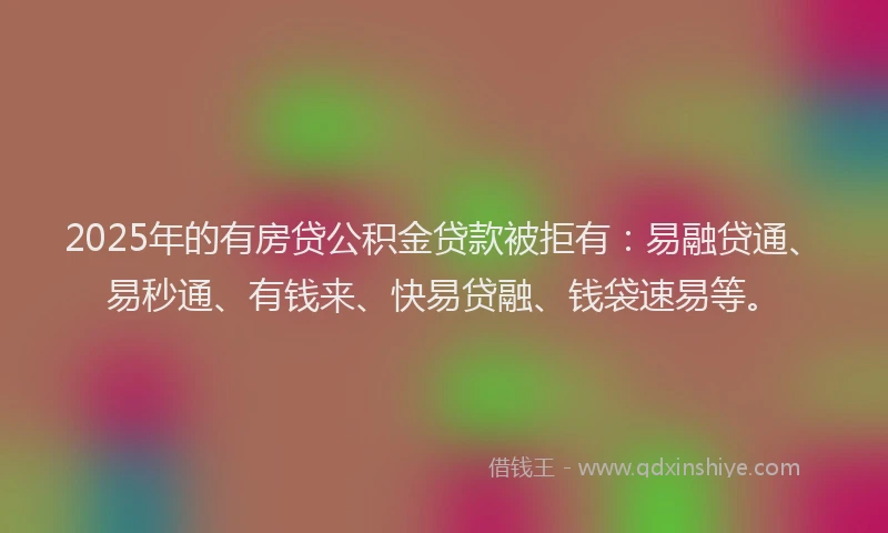 2025年的有房贷公积金贷款被拒有：易融贷通、易秒通、有钱来、快易贷融、钱袋速易等。