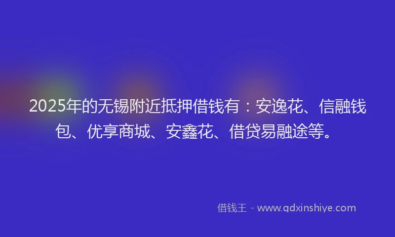 2025年的无锡附近抵押借钱有：安逸花、信融钱包、优享商城、安鑫花、借贷易融途等。