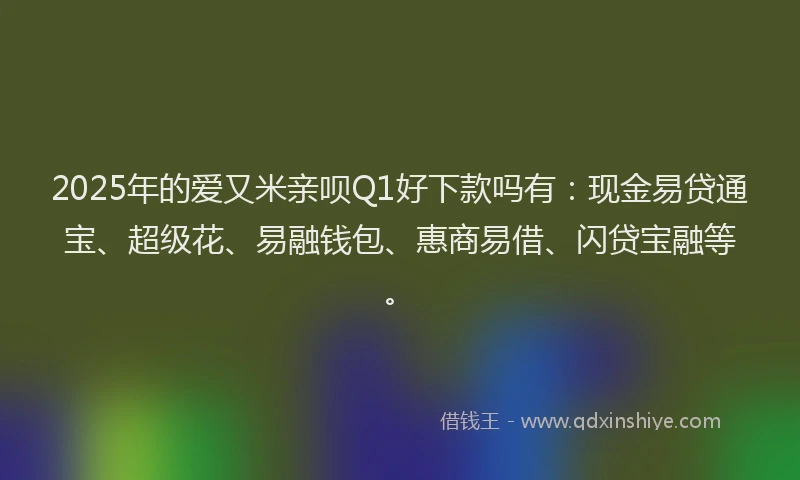 2025年的爱又米亲呗Q1好下款吗有：现金易贷通宝、超级花、易融钱包、惠商易借、闪贷宝融等。
