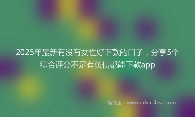 2025年最新有没有女性好下款的口子，分享5个综合评分不足有负债都能下款app