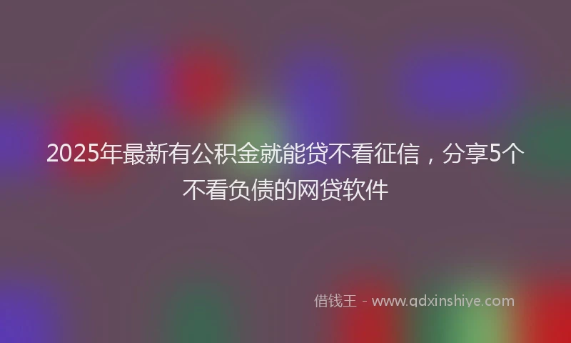 2025年最新有公积金就能贷不看征信，分享5个不看负债的网贷软件