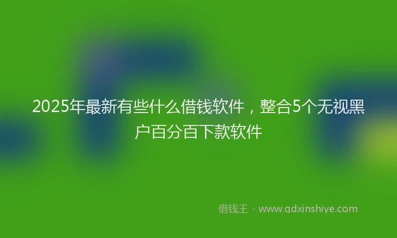 2025年最新有些什么借钱软件，整合5个无视黑户百分百下款软件