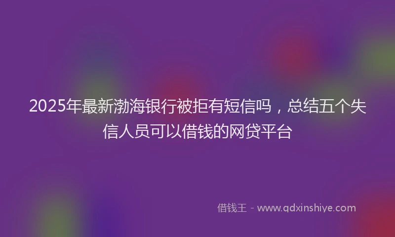 2025年最新渤海银行被拒有短信吗，总结五个失信人员可以借钱的网贷平台