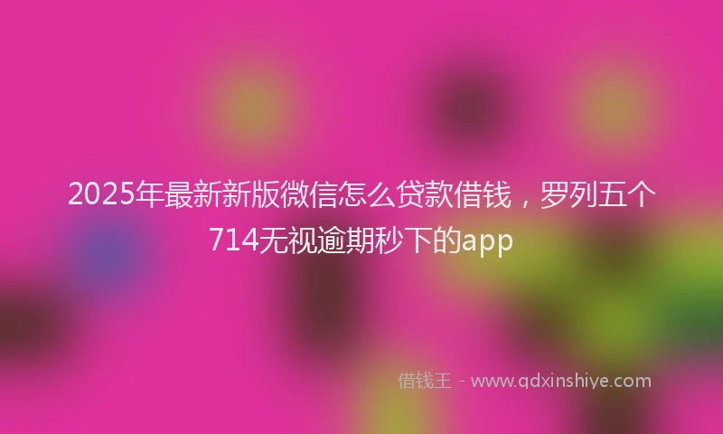 2025年最新新版微信怎么贷款借钱，罗列五个714无视逾期秒下的app