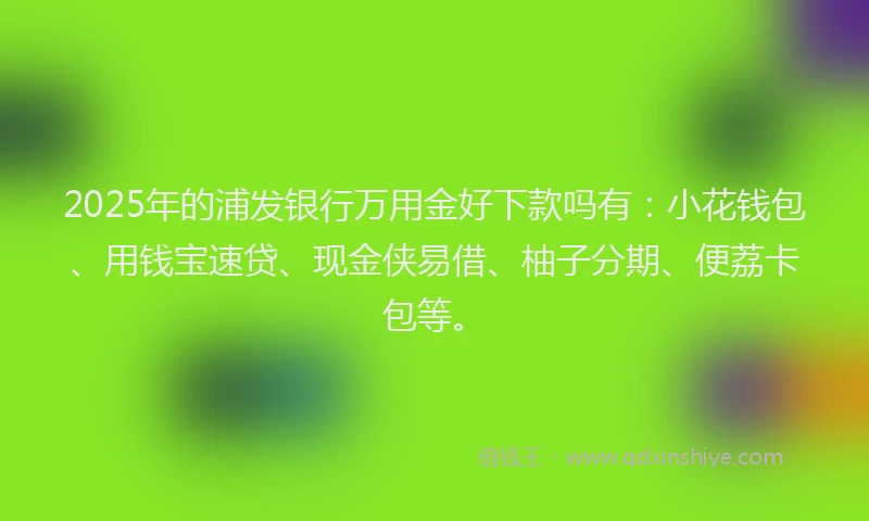 2025年的浦发银行万用金好下款吗有：小花钱包、用钱宝速贷、现金侠易借、柚子分期、便荔卡包等。
