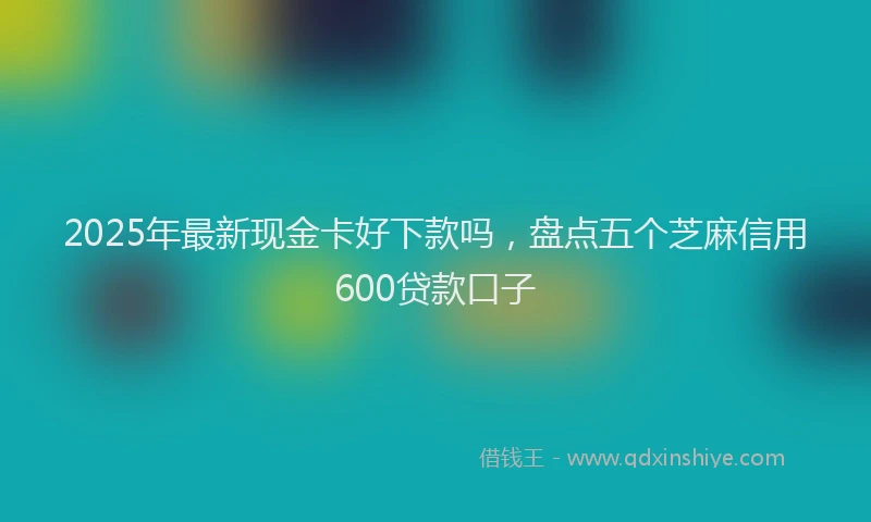 2025年最新现金卡好下款吗，盘点五个芝麻信用600贷款口子