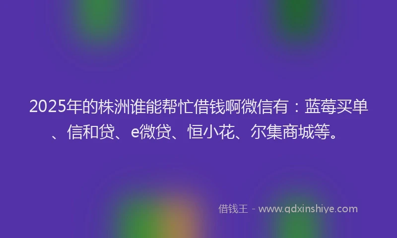 2025年的株洲谁能帮忙借钱啊微信有：蓝莓买单、信和贷、e微贷、恒小花、尔集商城等。