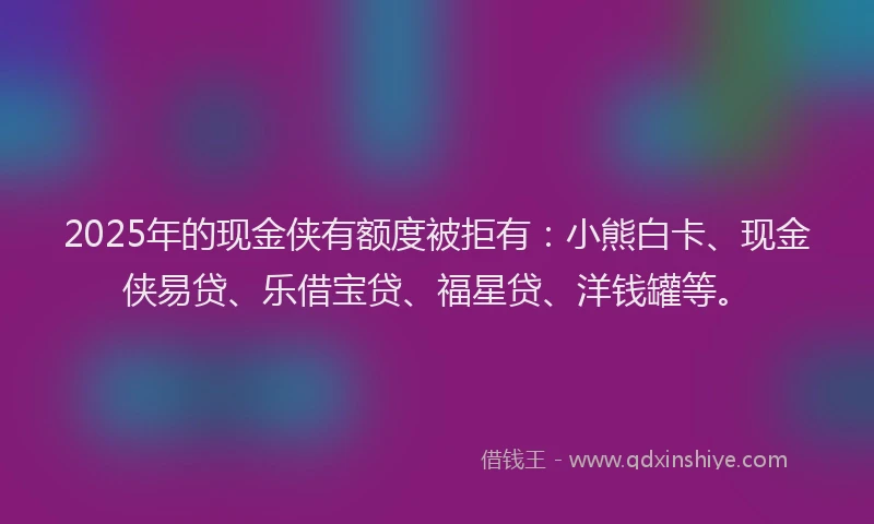 2025年的现金侠有额度被拒有：小熊白卡、现金侠易贷、乐借宝贷、福星贷、洋钱罐等。