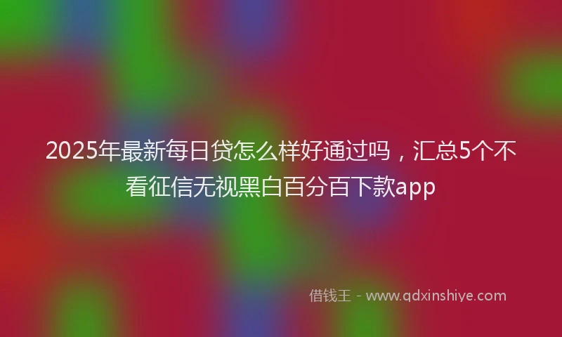 2025年最新每日贷怎么样好通过吗，汇总5个不看征信无视黑白百分百下款app