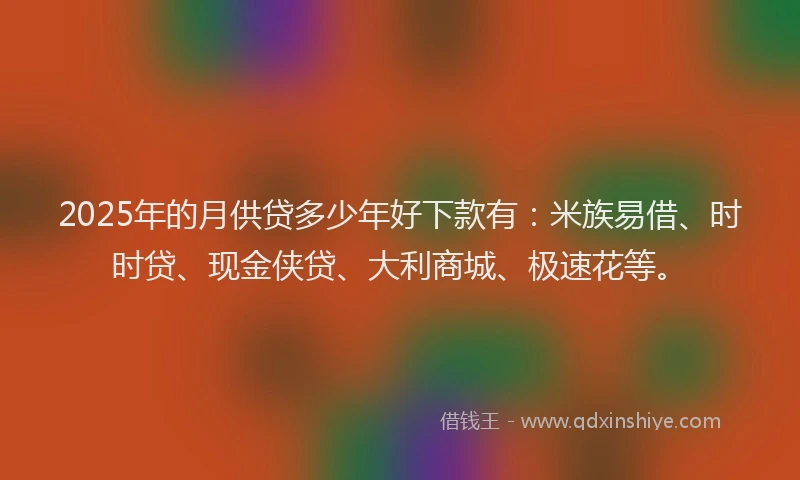 2025年的月供贷多少年好下款有：米族易借、时时贷、现金侠贷、大利商城、极速花等。