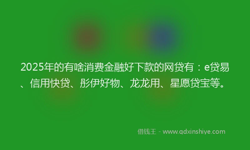 2025年的有啥消费金融好下款的网贷有：e贷易、信用快贷、彤伊好物、龙龙用、星愿贷宝等。