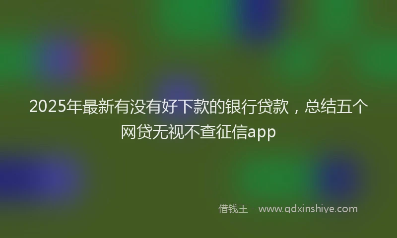 2025年最新有没有好下款的银行贷款，总结五个网贷无视不查征信app