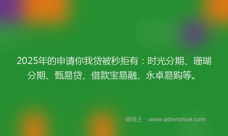 2025年的申请你我贷被秒拒有：时光分期、珊瑚分期、甄易贷、借款宝易融、永卓易购等。
