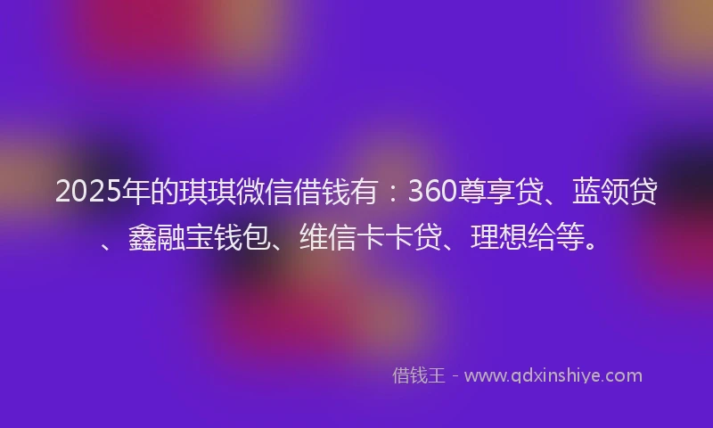 2025年的琪琪微信借钱有：360尊享贷、蓝领贷、鑫融宝钱包、维信卡卡贷、理想给等。