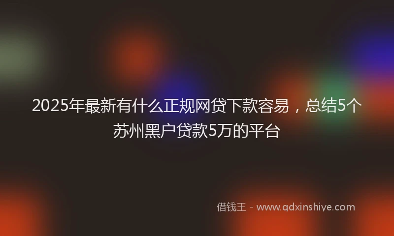 2025年最新有什么正规网贷下款容易，总结5个苏州黑户贷款5万的平台