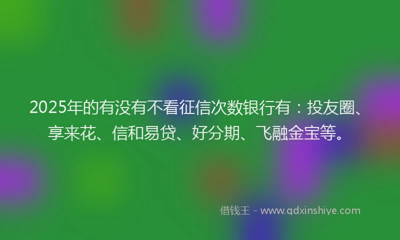 2025年的有没有不看征信次数银行有：投友圈、享来花、信和易贷、好分期、飞融金宝等。