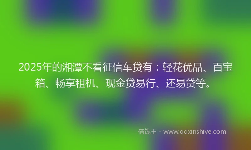 2025年的湘潭不看征信车贷有：轻花优品、百宝箱、畅享租机、现金贷易行、还易贷等。