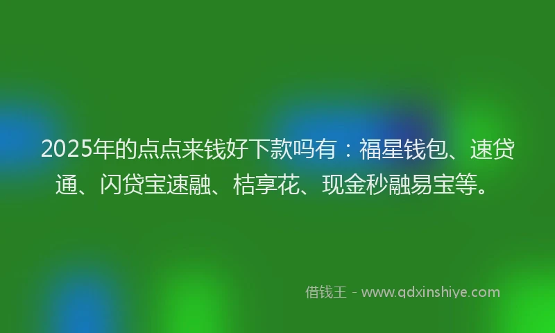 2025年的点点来钱好下款吗有：福星钱包、速贷通、闪贷宝速融、桔享花、现金秒融易宝等。