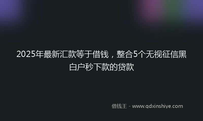 2025年最新汇款等于借钱，整合5个无视征信黑白户秒下款的贷款