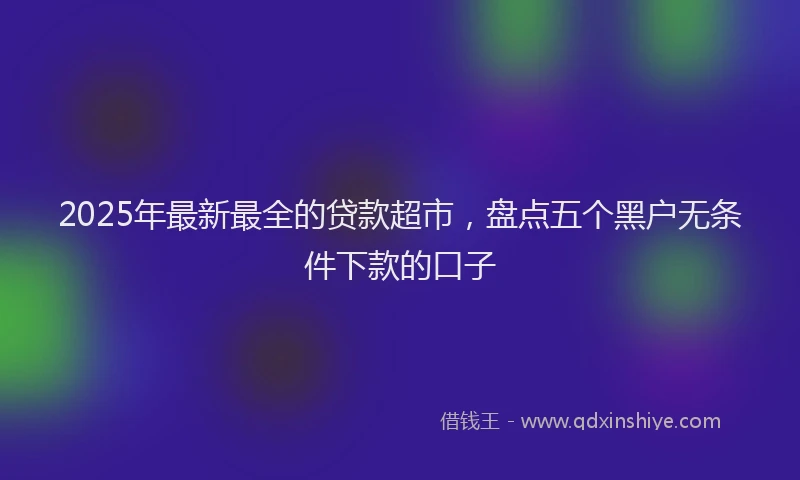 2025年最新最全的贷款超市，盘点五个黑户无条件下款的口子